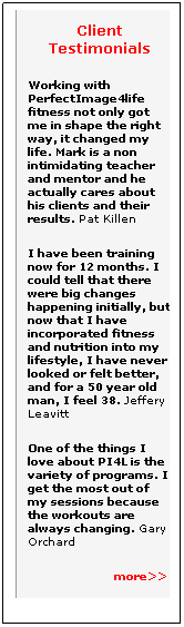 Text Box: Client Testimonials
Working with PerfectImage4life fitness not only got me in shape the right way, it changed my life. Mark is a non intimidating teacher and mentor and he actually cares about his clients and their results. Pat Killen 
I have been training  now for 12 months. I could tell that there were big changes happening initially, but now that I have incorporated fitness and nutrition into my lifestyle, I have never looked or felt better, and for a 50 year old man, I feel 38. Jeffery Leavitt 
One of the things I love about PI4L is the variety of programs. I get the most out of my sessions because the workouts are always changing. Gary Orchard
                          more>>
 

